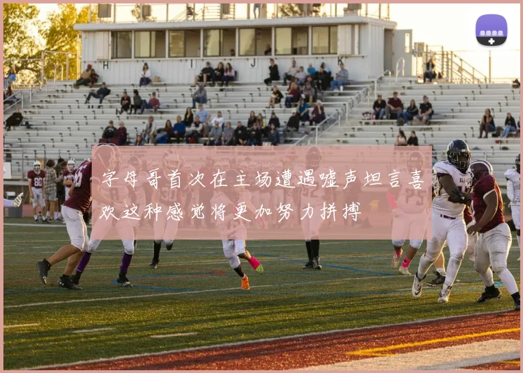 字母哥首次在主场遭遇嘘声坦言喜欢这种感觉将更加努力拼搏
