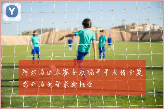 阿尔马达本赛季表现平平或将今夏离开马竞寻求新机会