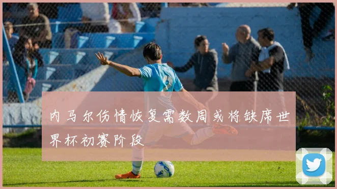 内马尔伤情恢复需数周或将缺席世界杯初赛阶段