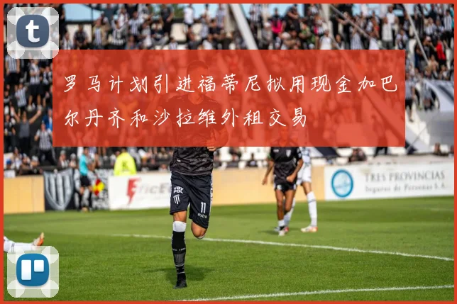 罗马计划引进福蒂尼拟用现金加巴尔丹齐和沙拉维外租交易