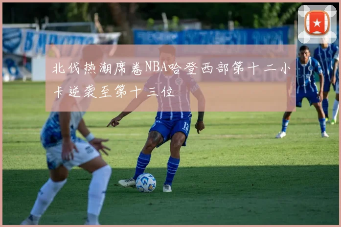 北伐热潮席卷NBA哈登西部第十二小卡逆袭至第十三位
