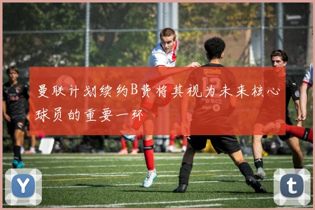 曼联计划续约B费将其视为未来核心球员的重要一环