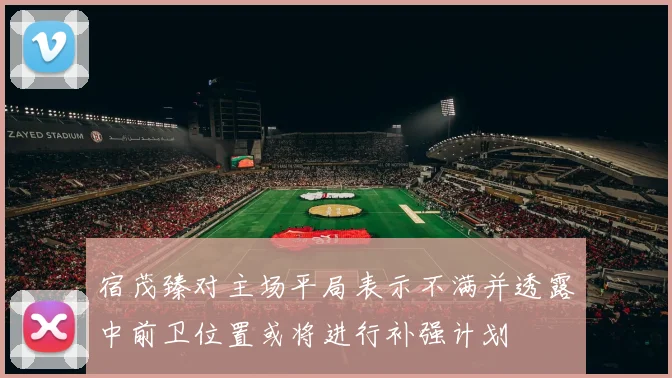 宿茂臻对主场平局表示不满并透露中前卫位置或将进行补强计划