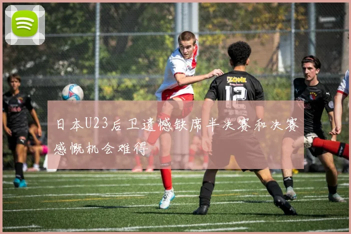 日本U23后卫遗憾缺席半决赛和决赛感慨机会难得