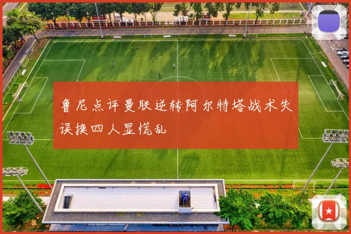 鲁尼点评曼联逆转阿尔特塔战术失误换四人显慌乱