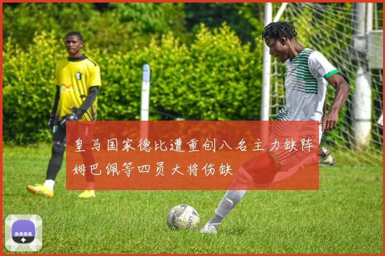 皇马国家德比遭重创八名主力缺阵姆巴佩等四员大将伤缺