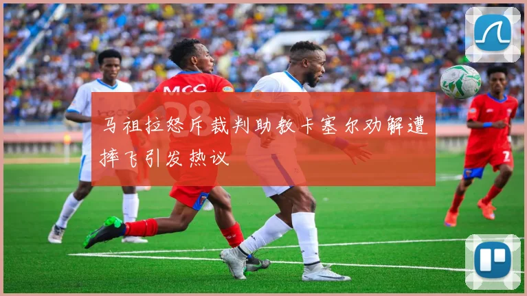 马祖拉怒斥裁判助教卡塞尔劝解遭摔飞引发热议