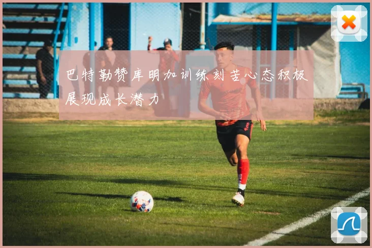 巴特勒赞库明加训练刻苦心态积极展现成长潜力