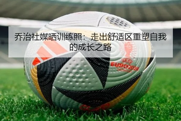 乔治社媒晒训练照：走出舒适区重塑自我的成长之路 - StarryskySpor